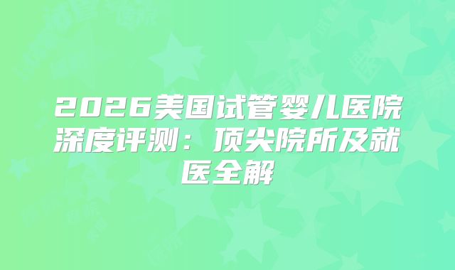 2026美国试管婴儿医院深度评测：顶尖院所及就医全解