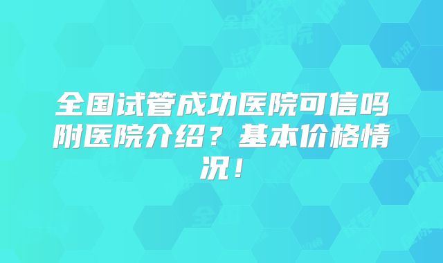 全国试管成功医院可信吗附医院介绍？基本价格情况！