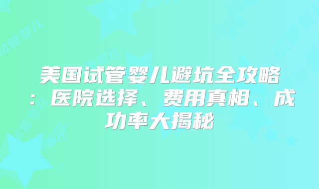 美国试管婴儿避坑全攻略:医院选择、费用真相、成功率大揭秘