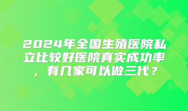 2024年全国生殖医院私立比较好医院真实成功率，有几家可以做三代？