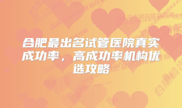 合肥最出名试管医院真实成功率，高成功率机构优选攻略