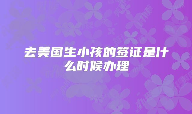 去美国生小孩的签证是什么时候办理