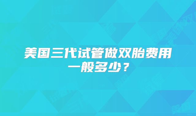 美国三代试管做双胎费用一般多少？