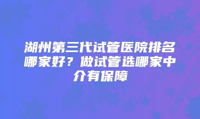 湖州第三代试管医院排名哪家好？做试管选哪家中介有保障