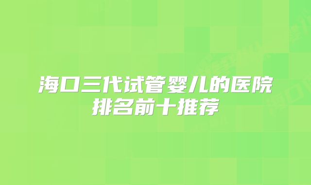 海口三代试管婴儿的医院排名前十推荐