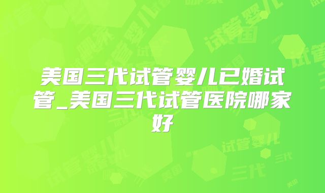 美国三代试管婴儿已婚试管_美国三代试管医院哪家好