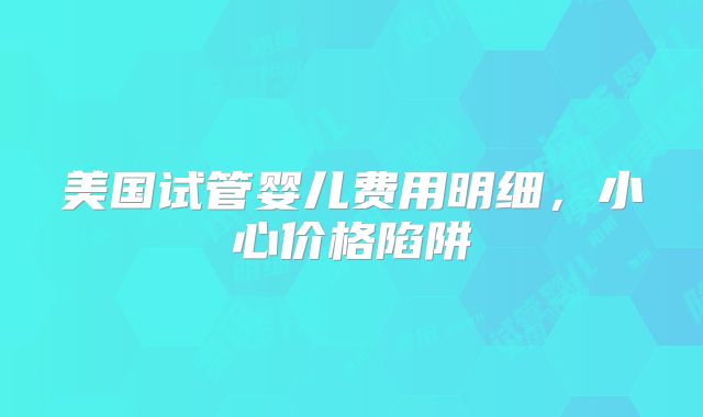 美国试管婴儿费用明细，小心价格陷阱