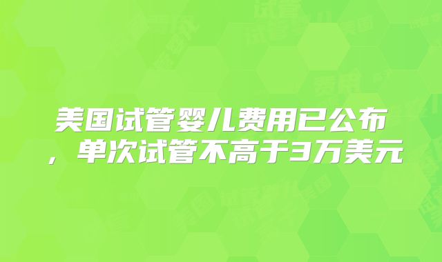 美国试管婴儿费用已公布，单次试管不高于3万美元