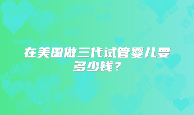 在美国做三代试管婴儿要多少钱？