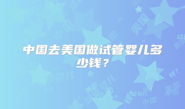 中国去美国做试管婴儿多少钱？
