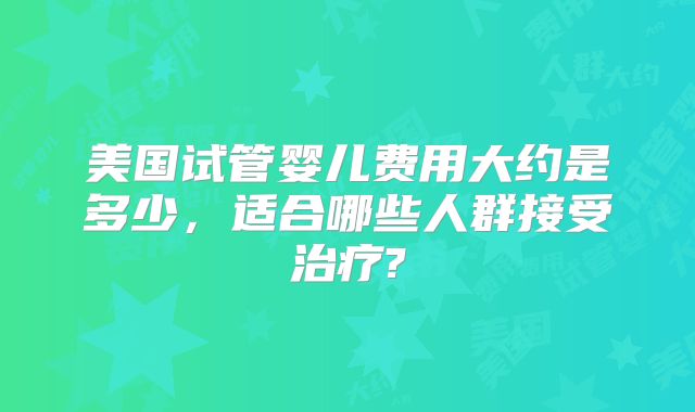 美国试管婴儿费用大约是多少，适合哪些人群接受治疗?