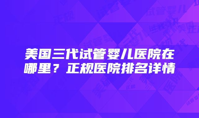 美国三代试管婴儿医院在哪里？正规医院排名详情