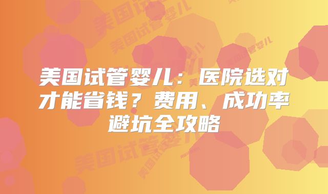 美国试管婴儿：医院选对才能省钱？费用、成功率避坑全攻略