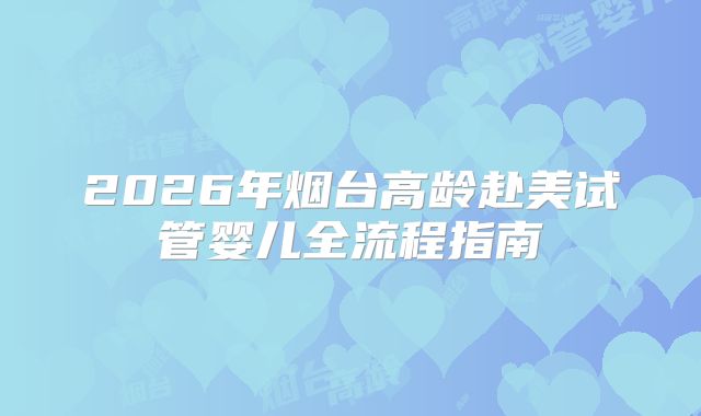 2026年烟台高龄赴美试管婴儿全流程指南
