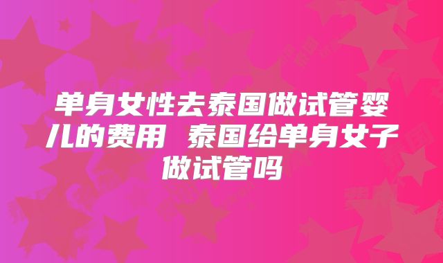 单身女性去泰国做试管婴儿的费用 泰国给单身女子做试管吗
