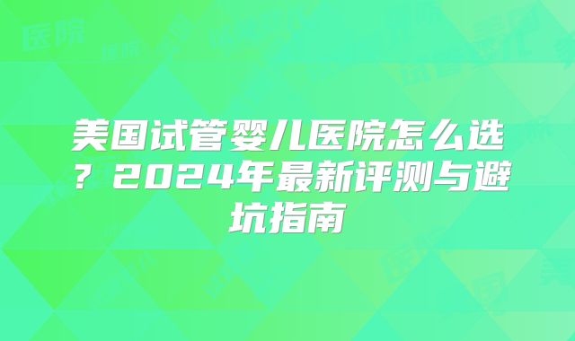 美国试管婴儿医院怎么选？2024年最新评测与避坑指南