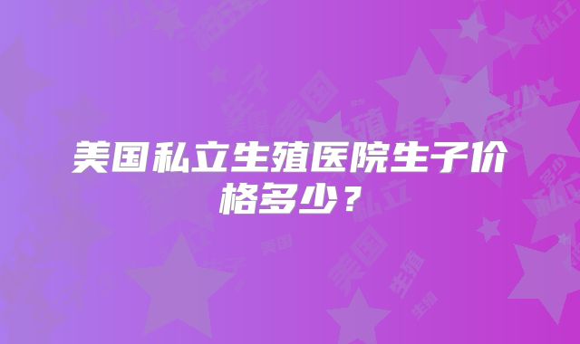 美国私立生殖医院生子价格多少？