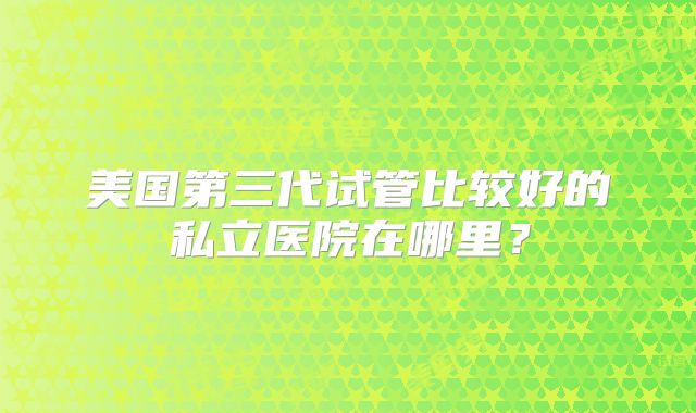 美国第三代试管比较好的私立医院在哪里？