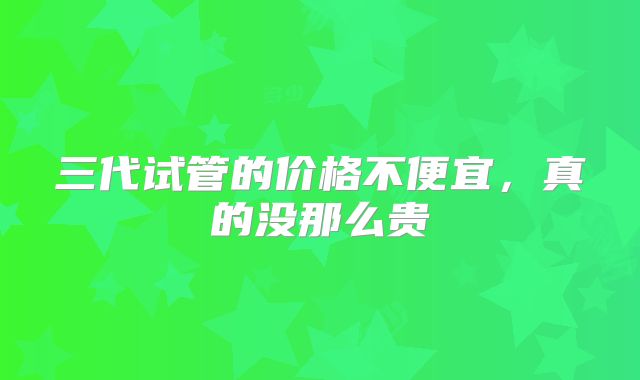 三代试管的价格不便宜，真的没那么贵