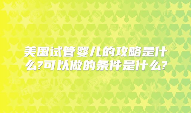 美国试管婴儿的攻略是什么?可以做的条件是什么?