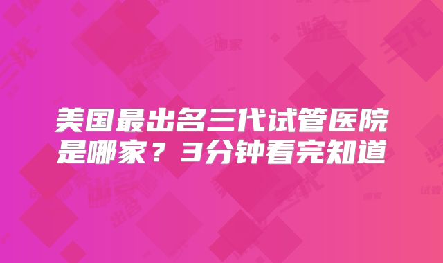 美国最出名三代试管医院是哪家？3分钟看完知道