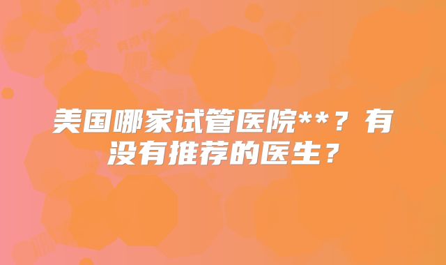 美国哪家试管医院**？有没有推荐的医生？