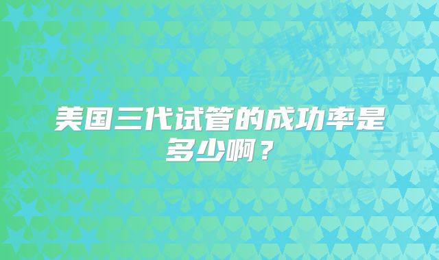 美国三代试管的成功率是多少啊？