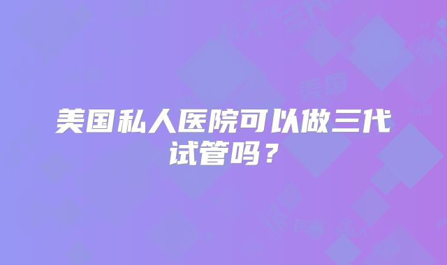 美国私人医院可以做三代试管吗？