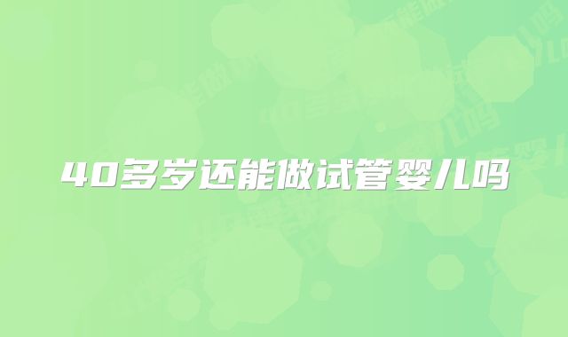 40多岁还能做试管婴儿吗