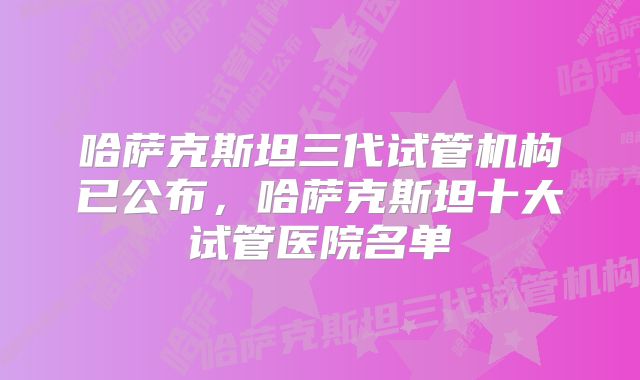 哈萨克斯坦三代试管机构已公布，哈萨克斯坦十大试管医院名单