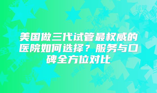 美国做三代试管最权威的医院如何选择？服务与口碑全方位对比