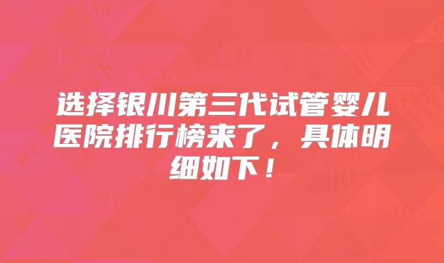 选择银川第三代试管婴儿医院排行榜来了，具体明细如下！