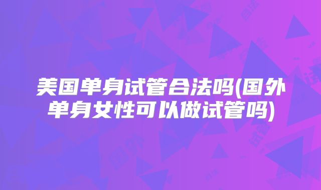 美国单身试管合法吗(国外单身女性可以做试管吗)