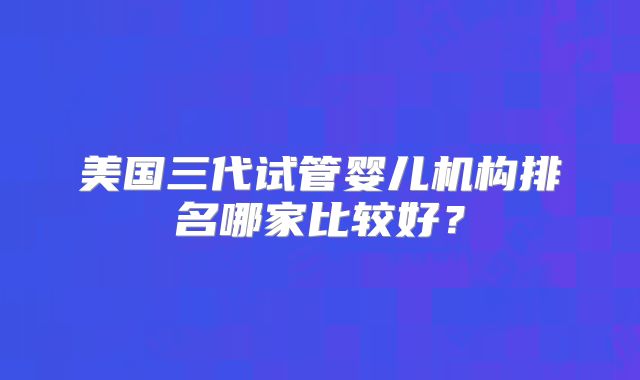 美国三代试管婴儿机构排名哪家比较好？