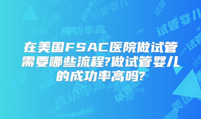 在美国FSAC医院做试管需要哪些流程?做试管婴儿的成功率高吗?