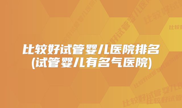 比较好试管婴儿医院排名(试管婴儿有名气医院)
