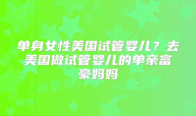 单身女性美国试管婴儿?去美国做试管婴儿的单亲富豪妈妈