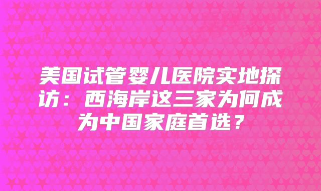 美国试管婴儿医院实地探访:西海岸这三家为何成为中国家庭首选?
