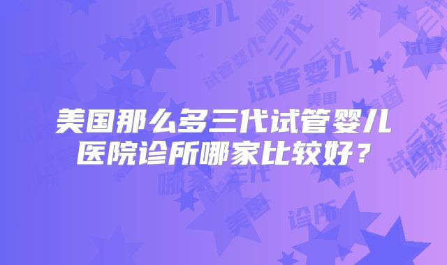 美国那么多三代试管婴儿医院诊所哪家比较好?