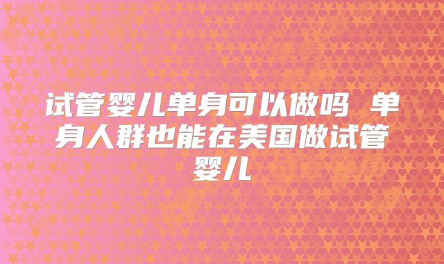 试管婴儿单身可以做吗 单身人群也能在美国做试管婴儿