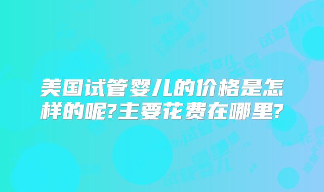 美国试管婴儿的价格是怎样的呢?主要花费在哪里?