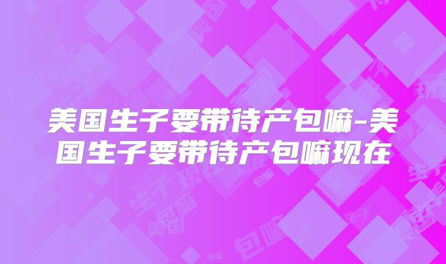 美国生子要带待产包嘛-美国生子要带待产包嘛现在