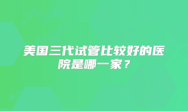 美国三代试管比较好的医院是哪一家？