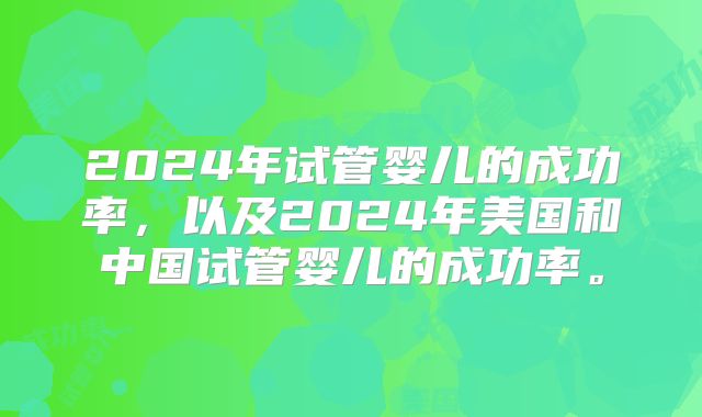 2024年试管婴儿的成功率，以及2024年美国和中国试管婴儿的成功率。