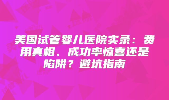 美国试管婴儿医院实录：费用真相、成功率惊喜还是陷阱？避坑指南