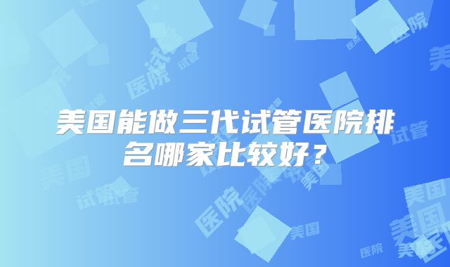 美国能做三代试管医院排名哪家比较好?