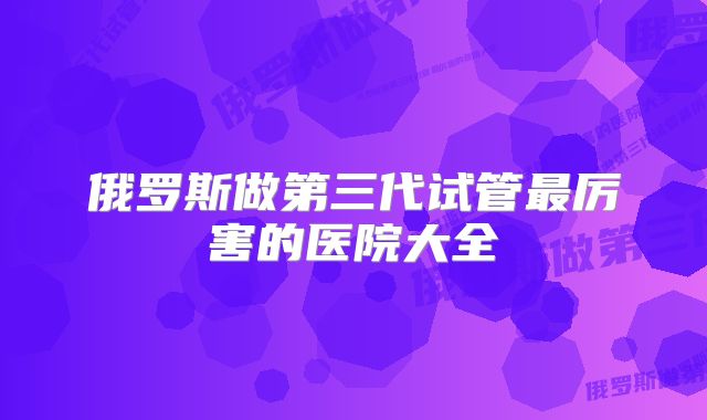 俄罗斯做第三代试管最厉害的医院大全