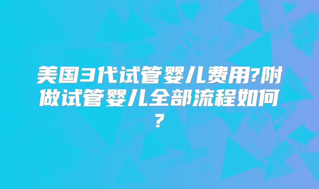 美国3代试管婴儿费用?附做试管婴儿全部流程如何?