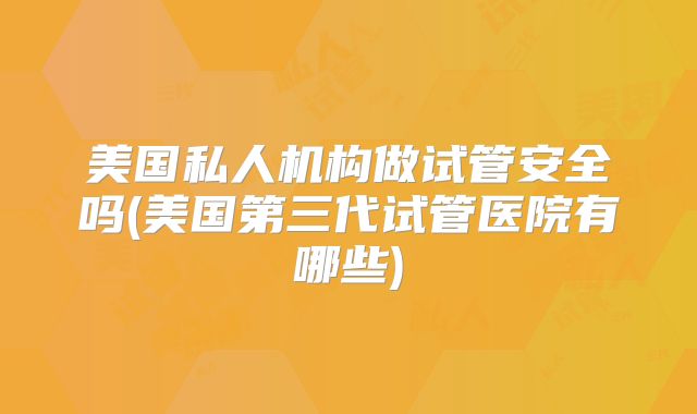 美国私人机构做试管安全吗(美国第三代试管医院有哪些)