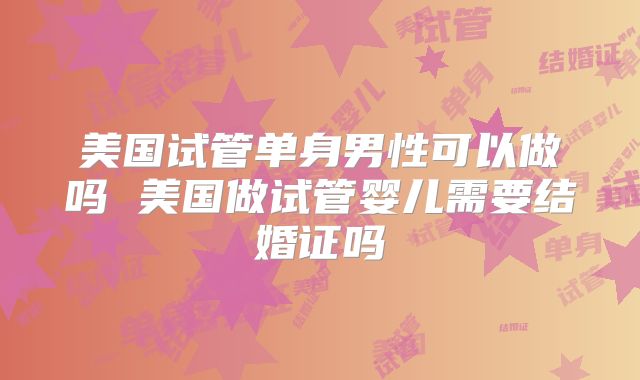美国试管单身男性可以做吗 美国做试管婴儿需要结婚证吗